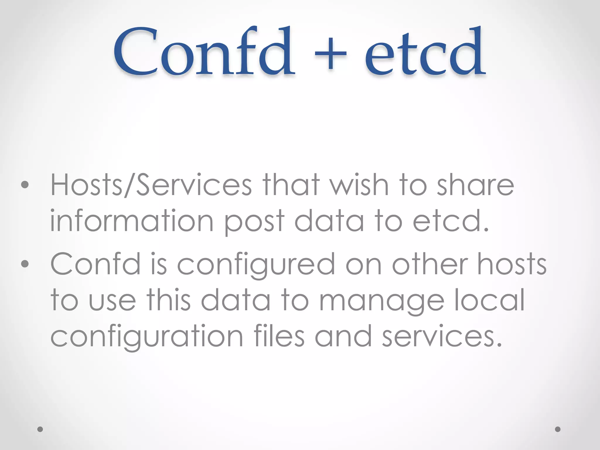 Confd + etcd 
• Hosts/Services that wish to share 
information post data to etcd. 
• Confd is configured on other hosts 
to use this data to manage local 
configuration files and services. 
 
