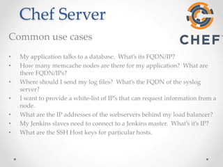 Chef Server 
Common use cases 
• My application talks to a database. What’s its FQDN/IP? 
• How many memcache nodes are there for my application? What are 
there FQDN/IPs? 
• Where should I send my log files? What’s the FQDN of the syslog 
server? 
• I want to provide a white-list of IP’s that can request information from a 
node. 
• What are the IP addresses of the webservers behind my load balancer? 
• My Jenkins slaves need to connect to a Jenkins master. What’s it’s IP? 
• What are the SSH Host keys for particular hosts. 
 