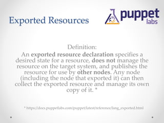 Exported Resources 
Definition: 
An exported resource declaration specifies a 
desired state for a resource, does not manage the 
resource on the target system, and publishes the 
resource for use by other nodes. Any node 
(including the node that exported it) can then 
collect the exported resource and manage its own 
copy of it. * 
* https://docs.puppetlabs.com/puppet/latest/reference/lang_exported.html 
 