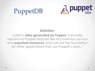 PuppetDB 
Definition: 
collects data generated by Puppet. It enables 
advanced Puppet features like the inventory service 
and exported resources, and can be the foundation 
for other applications that use Puppet’s data. * 
 
