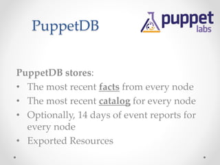 PuppetDB 
PuppetDB stores: 
• The most recent facts from every node 
• The most recent catalog for every node 
• Optionally, 14 days of event reports for 
every node 
• Exported Resources 
 