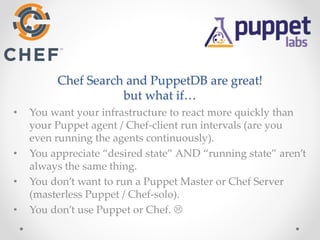 Chef Search and PuppetDB are great! 
but what if… 
• You want your infrastructure to react more quickly than 
your Puppet agent / Chef-client run intervals (are you 
even running the agents continuously). 
• You appreciate “desired state” AND “running state” aren’t 
always the same thing. 
• You don’t want to run a Puppet Master or Chef Server 
(masterless Puppet / Chef-solo). 
• You don’t use Puppet or Chef.  
 