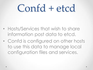 Confd + etcd 
• Hosts/Services that wish to share 
information post data to etcd. 
• Confd is configured on other hosts 
to use this data to manage local 
configuration files and services. 
 