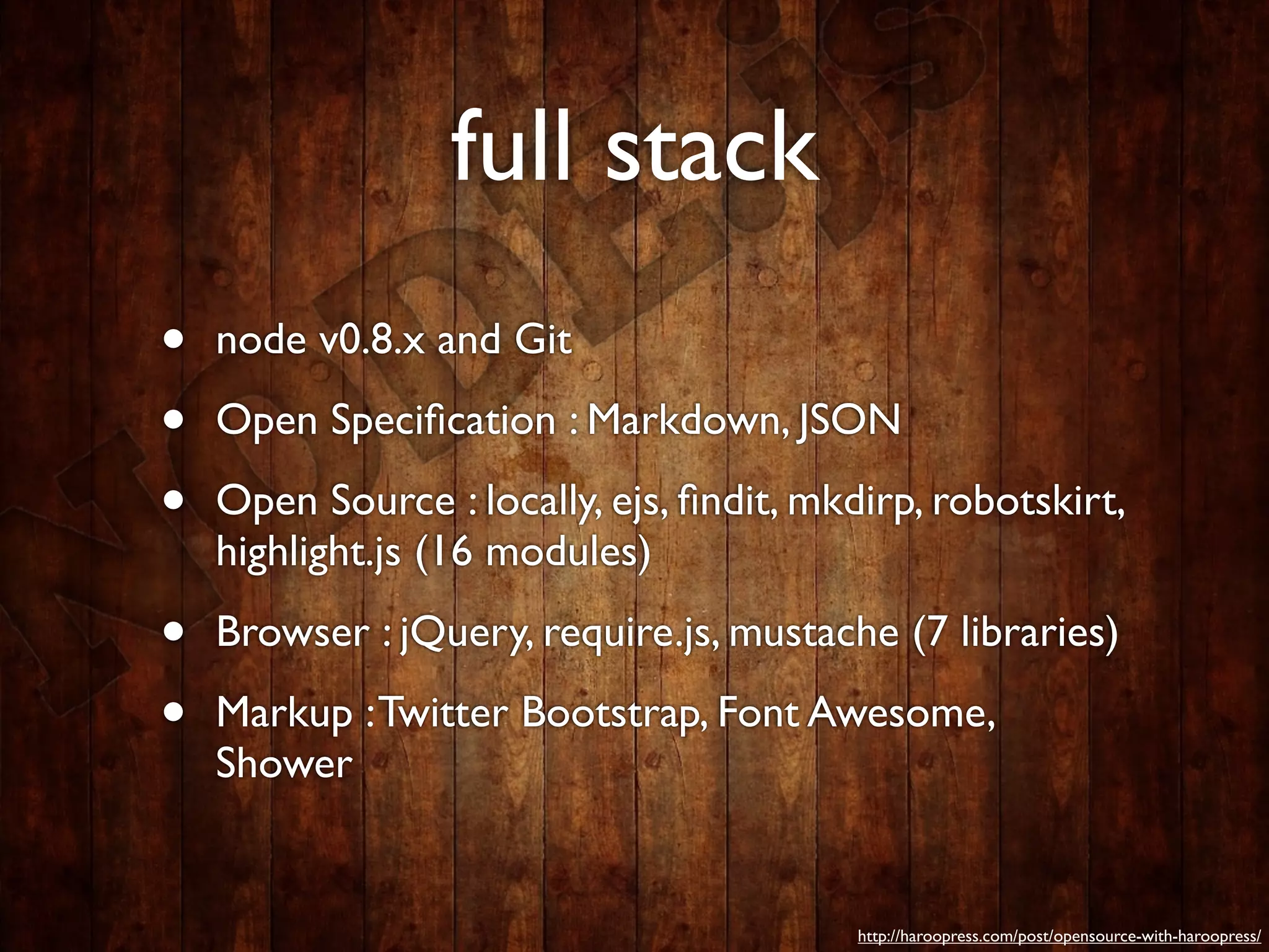 full stack
•   node v0.8.x and Git

•   Open Speciﬁcation : Markdown, JSON

•   Open Source : locally, ejs, ﬁndit, mkdirp, robotskirt,
    highlight.js (16 modules)

•   Browser : jQuery, require.js, mustache (7 libraries)

•   Markup : Twitter Bootstrap, Font Awesome,
    Shower


                                          http://haroopress.com/post/opensource-with-haroopress/
 