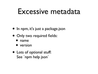 Excessive metadata

• In npm, it's just a package.json
• Only two required ﬁelds:
 • name
 • version
• Lots of optional stuff:
  See `npm help json`
 