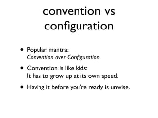 convention vs
        conﬁguration
• Popular mantra:
  Convention over Conﬁguration
• Convention is like kids:
  It has to grow up at its own speed.
• Having it before you're ready is unwise.
 