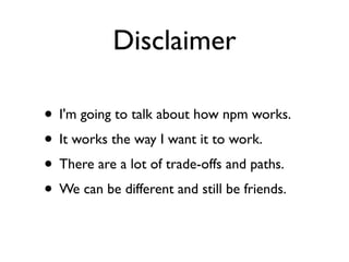 Disclaimer

• I'm going to talk about how npm works.
• It works the way I want it to work.
• There are a lot of trade-offs and paths.
• We can be different and still be friends.
 
