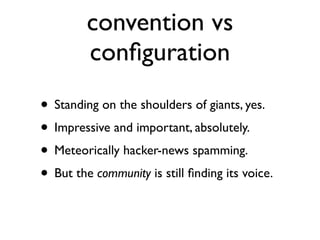 convention vs
         conﬁguration
• Standing on the shoulders of giants, yes.
• Impressive and important, absolutely.
• Meteorically hacker-news spamming.
• But the community is still ﬁnding its voice.
 