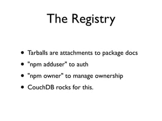 The Registry

• Tarballs are attachments to package docs
• "npm adduser" to auth
• "npm owner" to manage ownership
• CouchDB rocks for this.
 