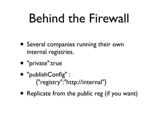 Behind the Firewall
• Several companies running their own
  internal registries.
• "private":true
• "publishConﬁg" :
      {"registry":"http://internal"}
• Replicate from the public reg (if you want)
 