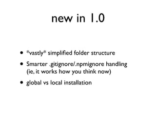 new in 1.0

• *vastly* simpliﬁed folder structure
• Smarter .gitignore/.npmignore handling
  (ie, it works how you think now)
• global vs local installation
 
