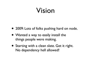 Vision

• 2009: Lots of folks pushing hard on node.
• Wanted a way to easily install the
  things people were making.
• Starting with a clean slate. Get it right.
  No dependency hell allowed!
 