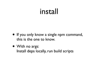 install

• If you only know a single npm command,
  this is the one to know.
• With no args:
  Install deps locally, run build scripts
 