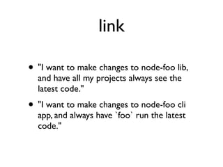 link

• "I want to make changes to node-foo lib,
  and have all my projects always see the
  latest code."
• "I want to make changes to node-foo cli
  app, and always have `foo` run the latest
  code."
 