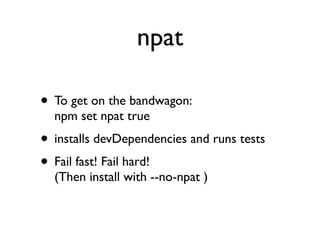 npat

• To get on the bandwagon:
  npm set npat true
• installs devDependencies and runs tests
• Fail fast! Fail hard!
  (Then install with --no-npat )
 
