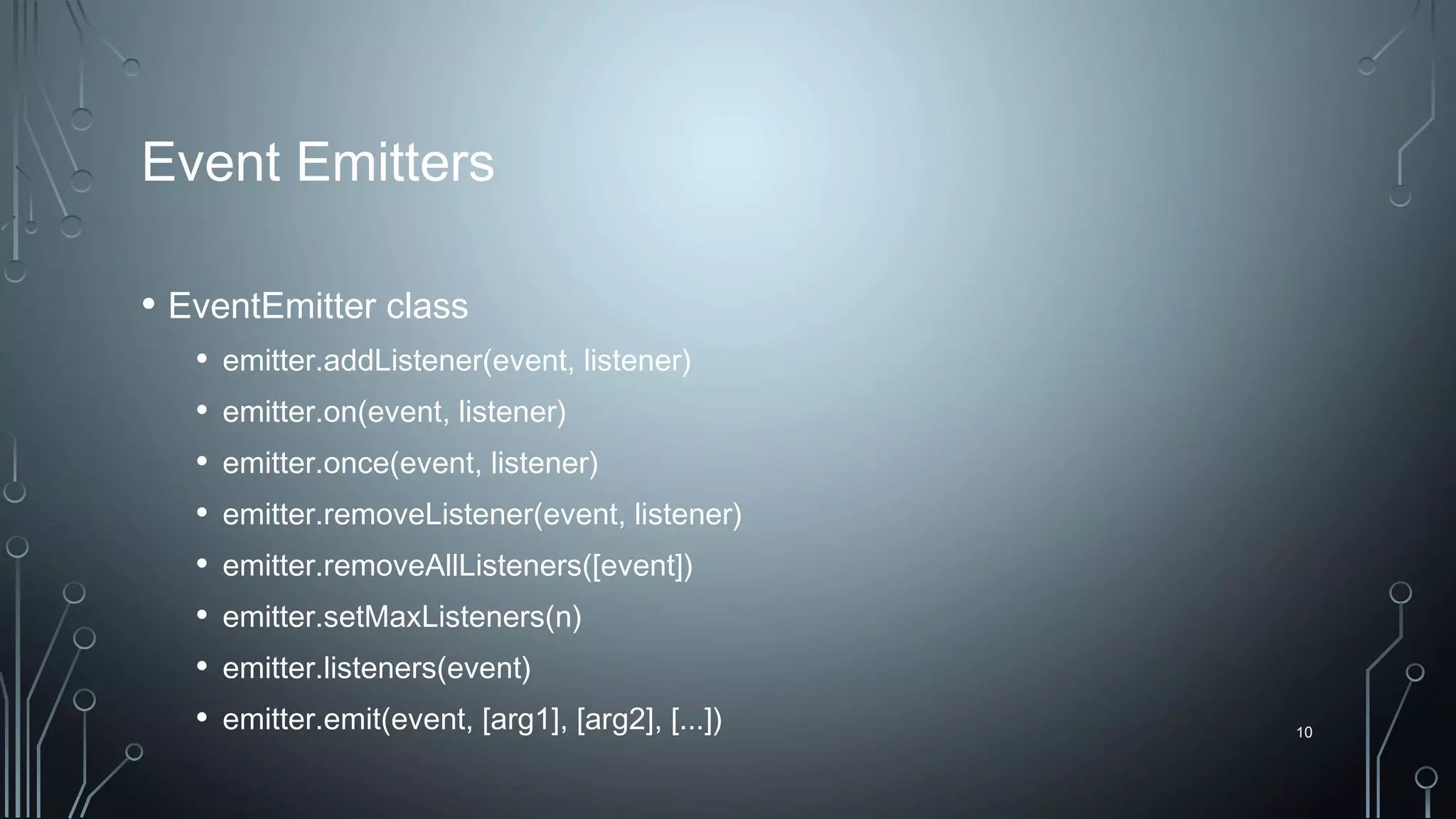 10
Event Emitters
• EventEmitter class
• emitter.addListener(event, listener)
• emitter.on(event, listener)
• emitter.once(event, listener)
• emitter.removeListener(event, listener)
• emitter.removeAllListeners([event])
• emitter.setMaxListeners(n)
• emitter.listeners(event)
• emitter.emit(event, [arg1], [arg2], [...])
 