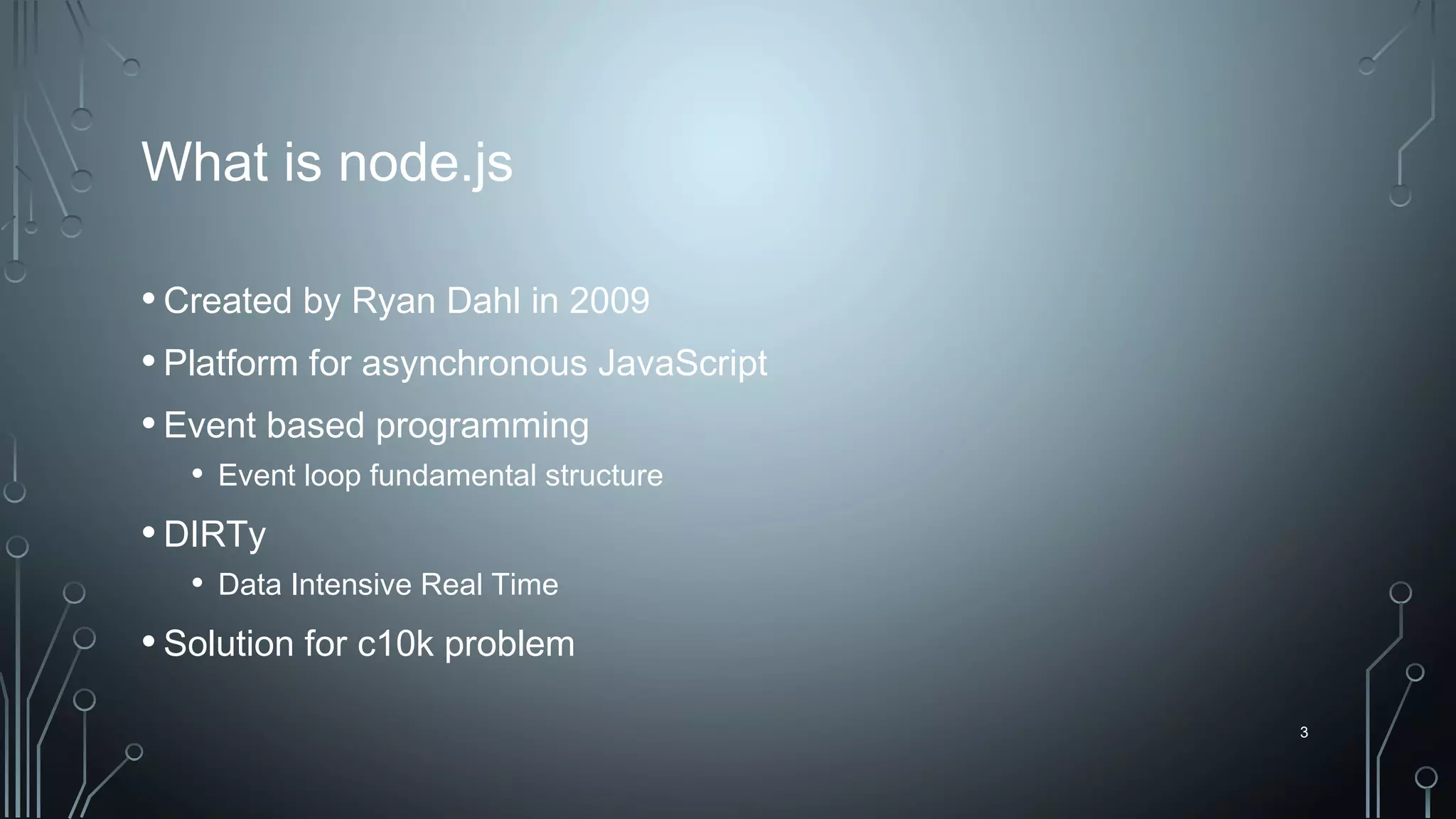 3
What is node.js
•Created by Ryan Dahl in 2009
•Platform for asynchronous JavaScript
•Event based programming
• Event loop fundamental structure
•DIRTy
• Data Intensive Real Time
•Solution for c10k problem
 