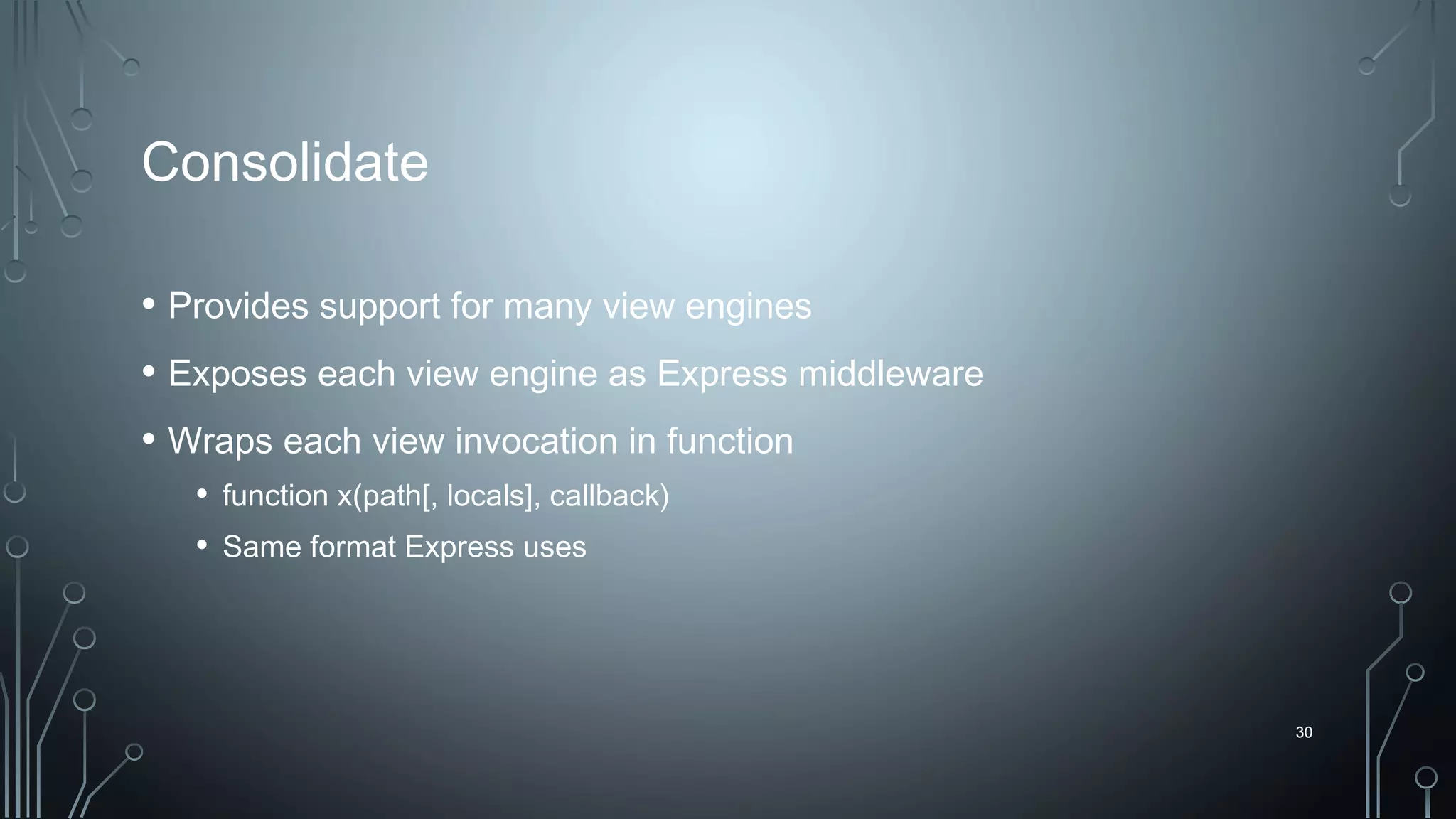 30
Consolidate
• Provides support for many view engines
• Exposes each view engine as Express middleware
• Wraps each view invocation in function
• function x(path[, locals], callback)
• Same format Express uses
30
 