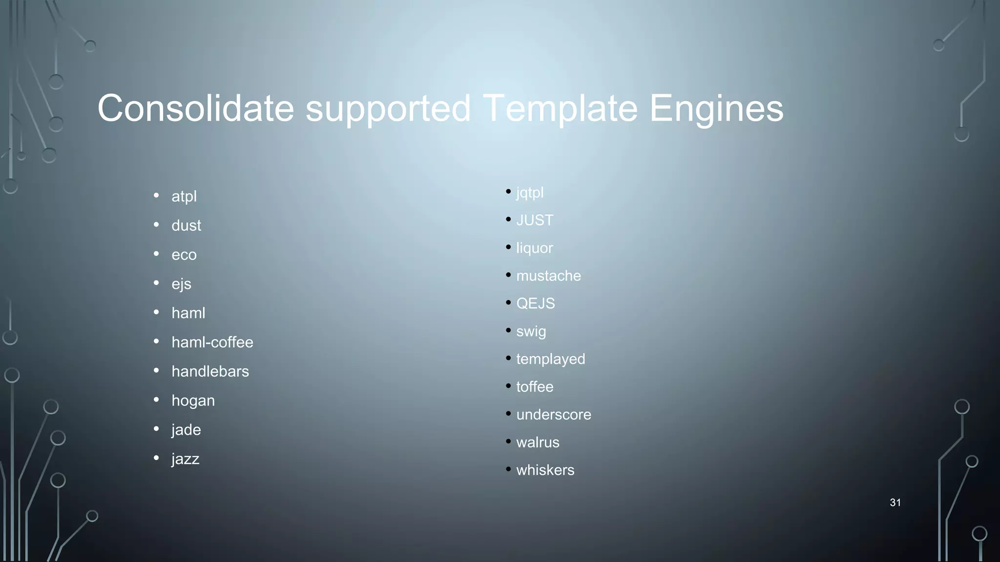 31
Consolidate supported Template Engines
• atpl
• dust
• eco
• ejs
• haml
• haml-coffee
• handlebars
• hogan
• jade
• jazz
31
• jqtpl
• JUST
• liquor
• mustache
• QEJS
• swig
• templayed
• toffee
• underscore
• walrus
• whiskers
 
