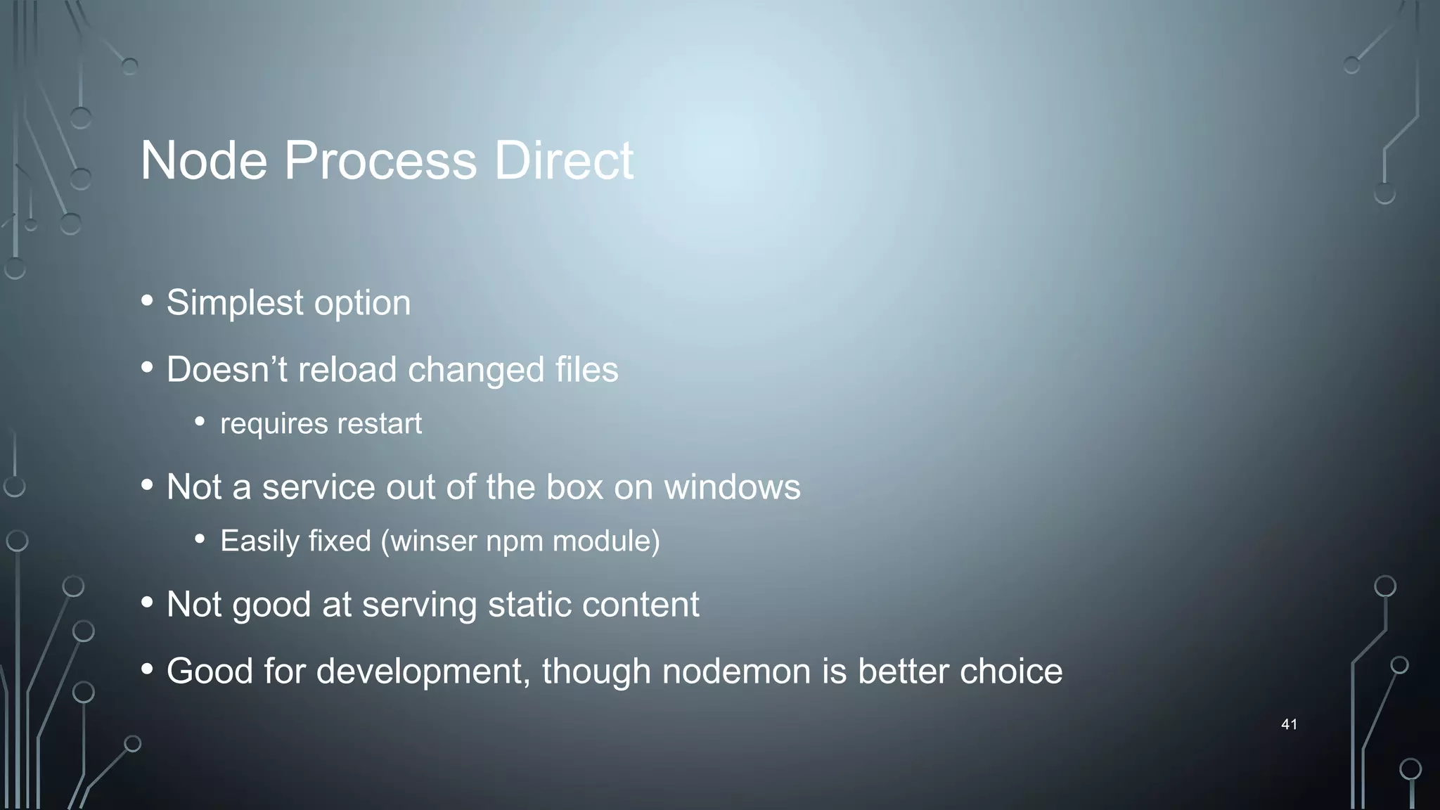 41
Node Process Direct
• Simplest option
• Doesn’t reload changed files
• requires restart
• Not a service out of the box on windows
• Easily fixed (winser npm module)
• Not good at serving static content
• Good for development, though nodemon is better choice
41
 