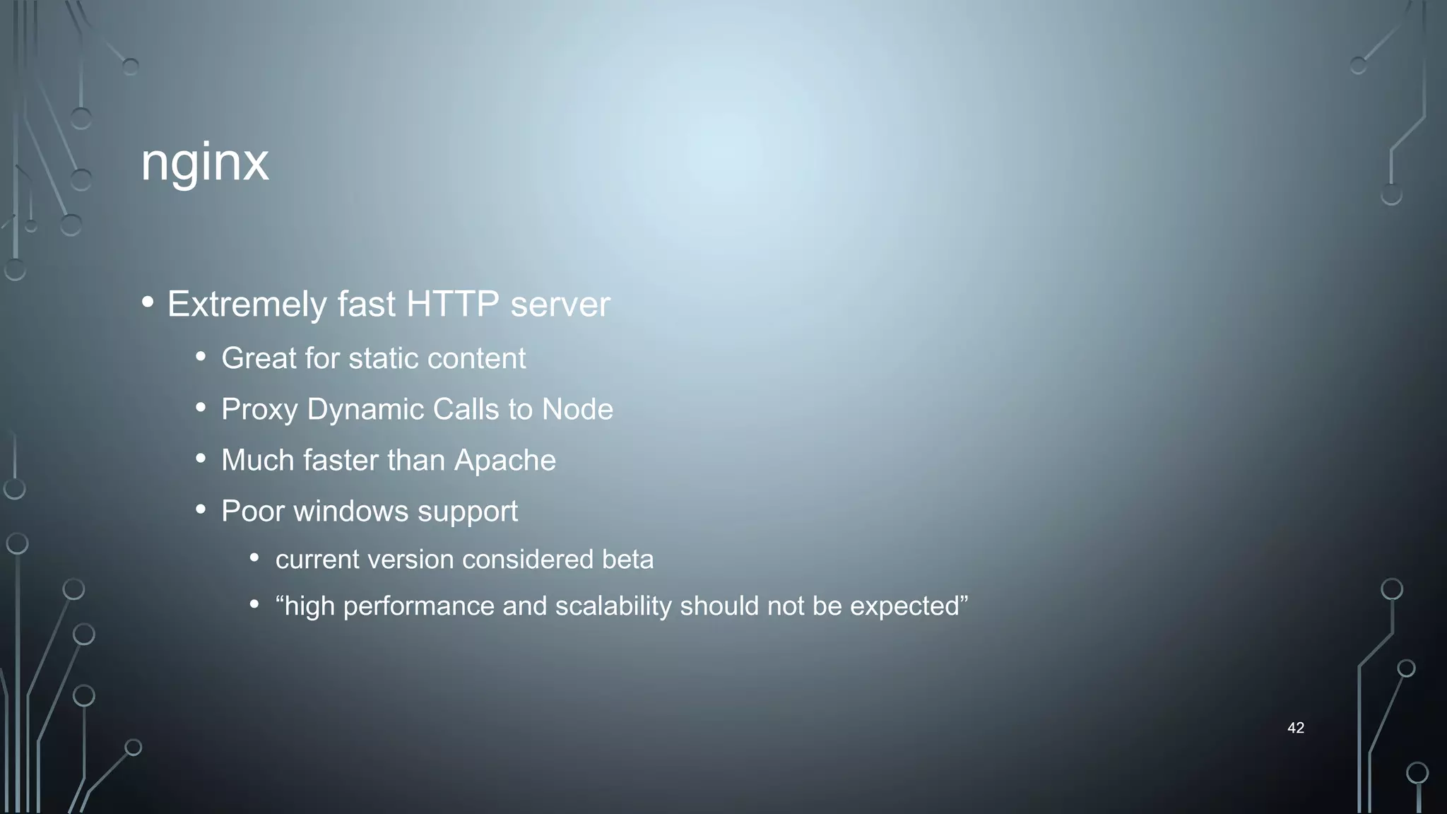 42
nginx
• Extremely fast HTTP server
• Great for static content
• Proxy Dynamic Calls to Node
• Much faster than Apache
• Poor windows support
• current version considered beta
• “high performance and scalability should not be expected”
42
 