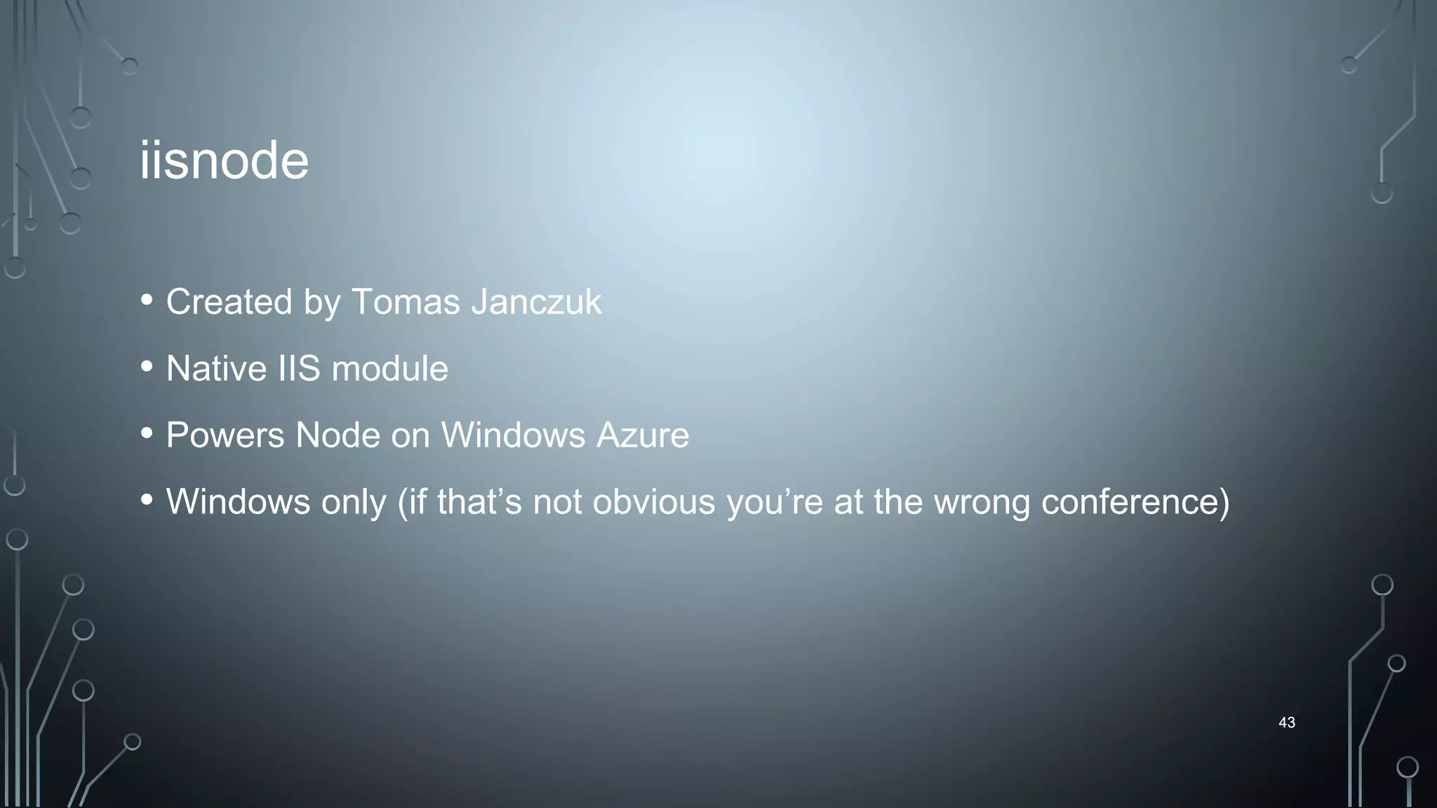 43
iisnode
• Created by Tomas Janczuk
• Native IIS module
• Powers Node on Windows Azure
• Windows only (if that’s not obvious you’re at the wrong conference)
43
 