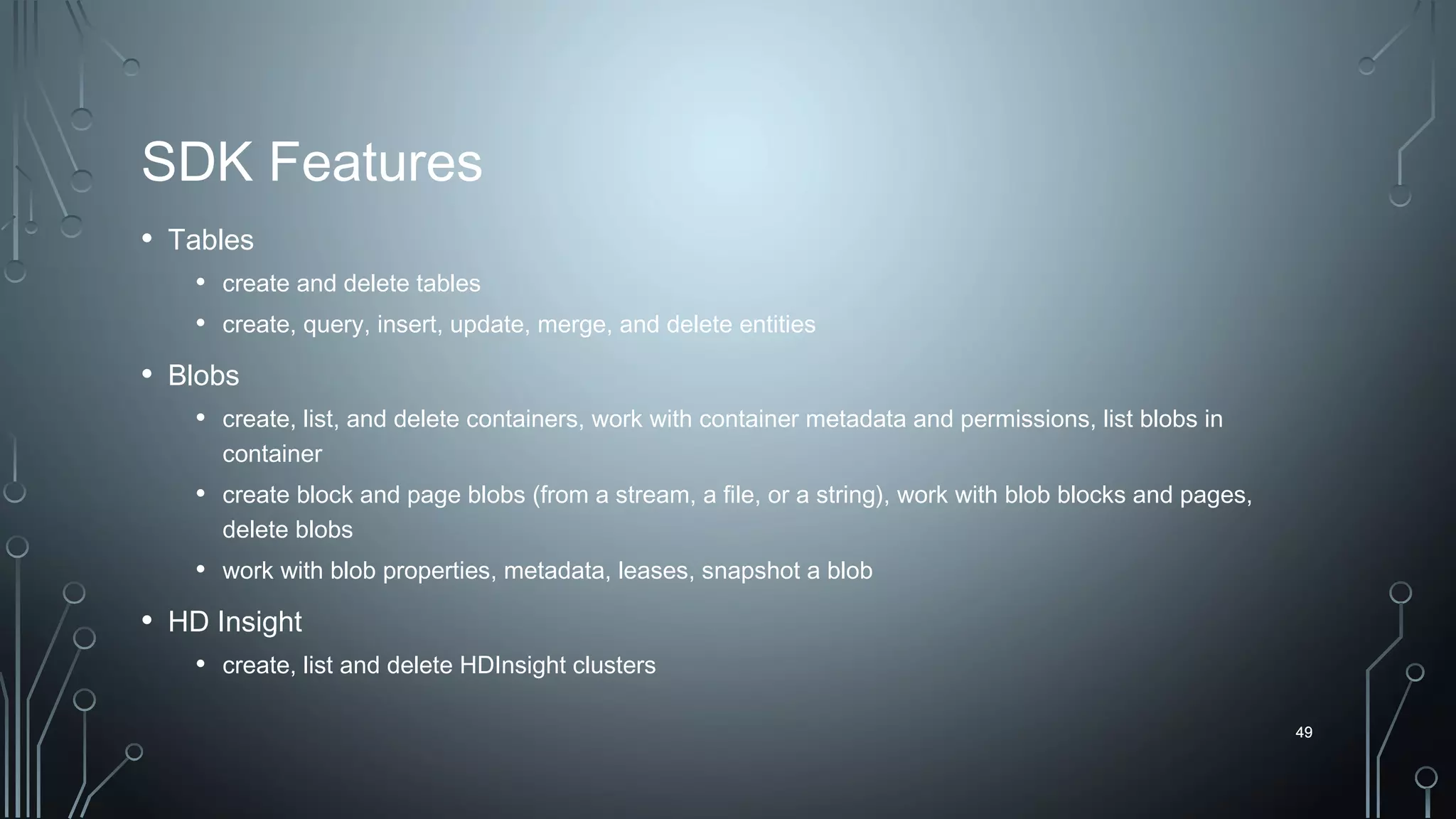 49
SDK Features
• Tables
• create and delete tables
• create, query, insert, update, merge, and delete entities
• Blobs
• create, list, and delete containers, work with container metadata and permissions, list blobs in
container
• create block and page blobs (from a stream, a file, or a string), work with blob blocks and pages,
delete blobs
• work with blob properties, metadata, leases, snapshot a blob
• HD Insight
• create, list and delete HDInsight clusters
49
 