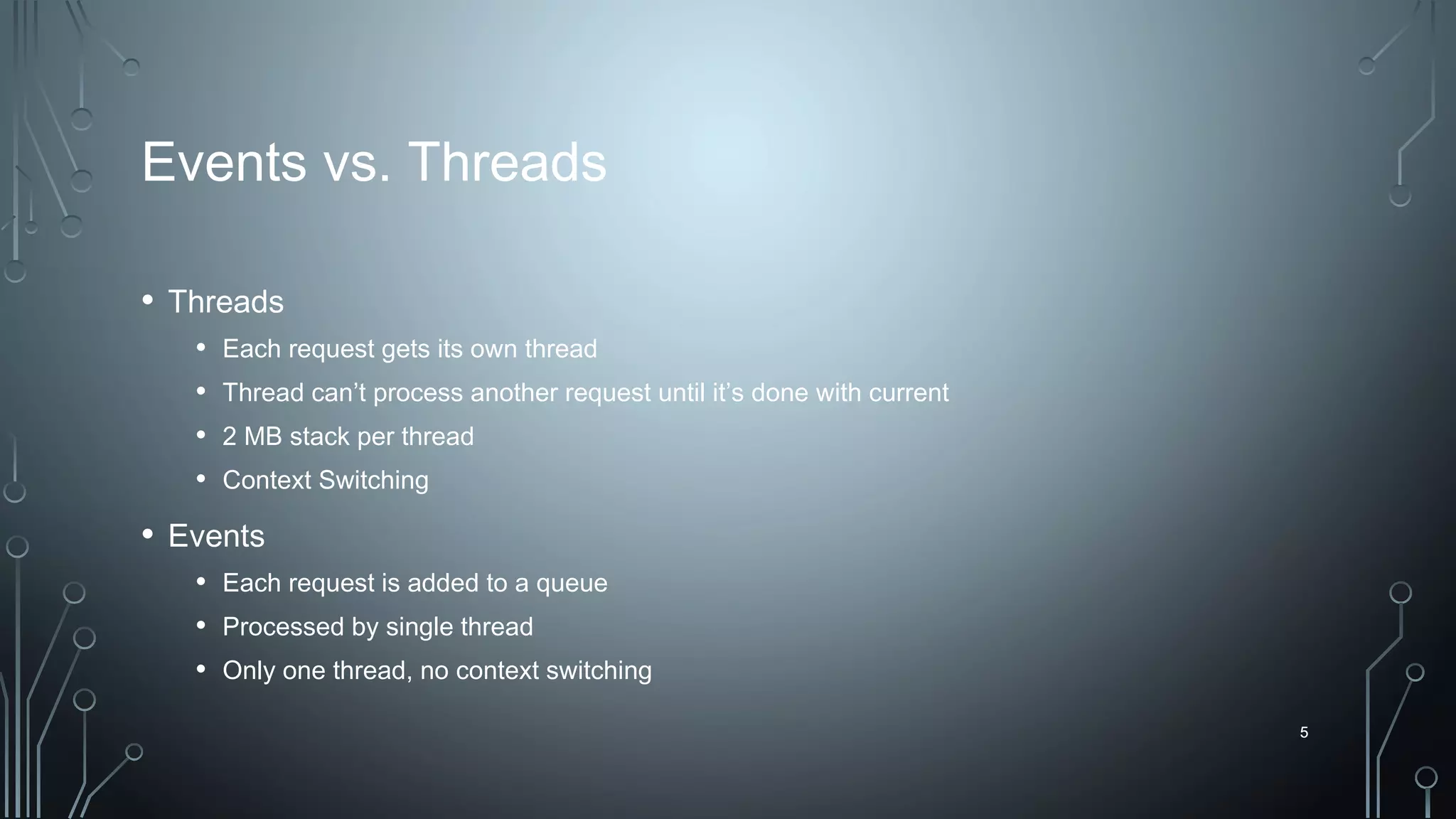 5
Events vs. Threads
• Threads
• Each request gets its own thread
• Thread can’t process another request until it’s done with current
• 2 MB stack per thread
• Context Switching
• Events
• Each request is added to a queue
• Processed by single thread
• Only one thread, no context switching
5
 