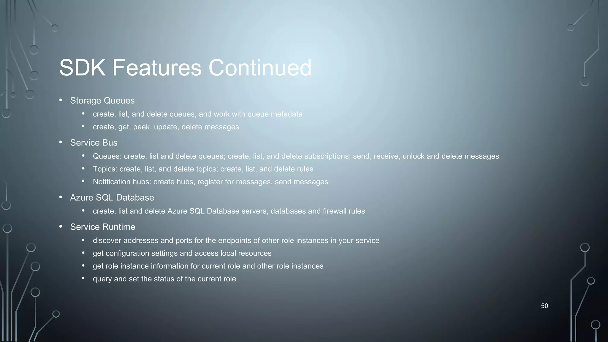 50
SDK Features Continued
• Storage Queues
• create, list, and delete queues, and work with queue metadata
• create, get, peek, update, delete messages
• Service Bus
• Queues: create, list and delete queues; create, list, and delete subscriptions; send, receive, unlock and delete messages
• Topics: create, list, and delete topics; create, list, and delete rules
• Notification hubs: create hubs, register for messages, send messages
• Azure SQL Database
• create, list and delete Azure SQL Database servers, databases and firewall rules
• Service Runtime
• discover addresses and ports for the endpoints of other role instances in your service
• get configuration settings and access local resources
• get role instance information for current role and other role instances
• query and set the status of the current role
50
 