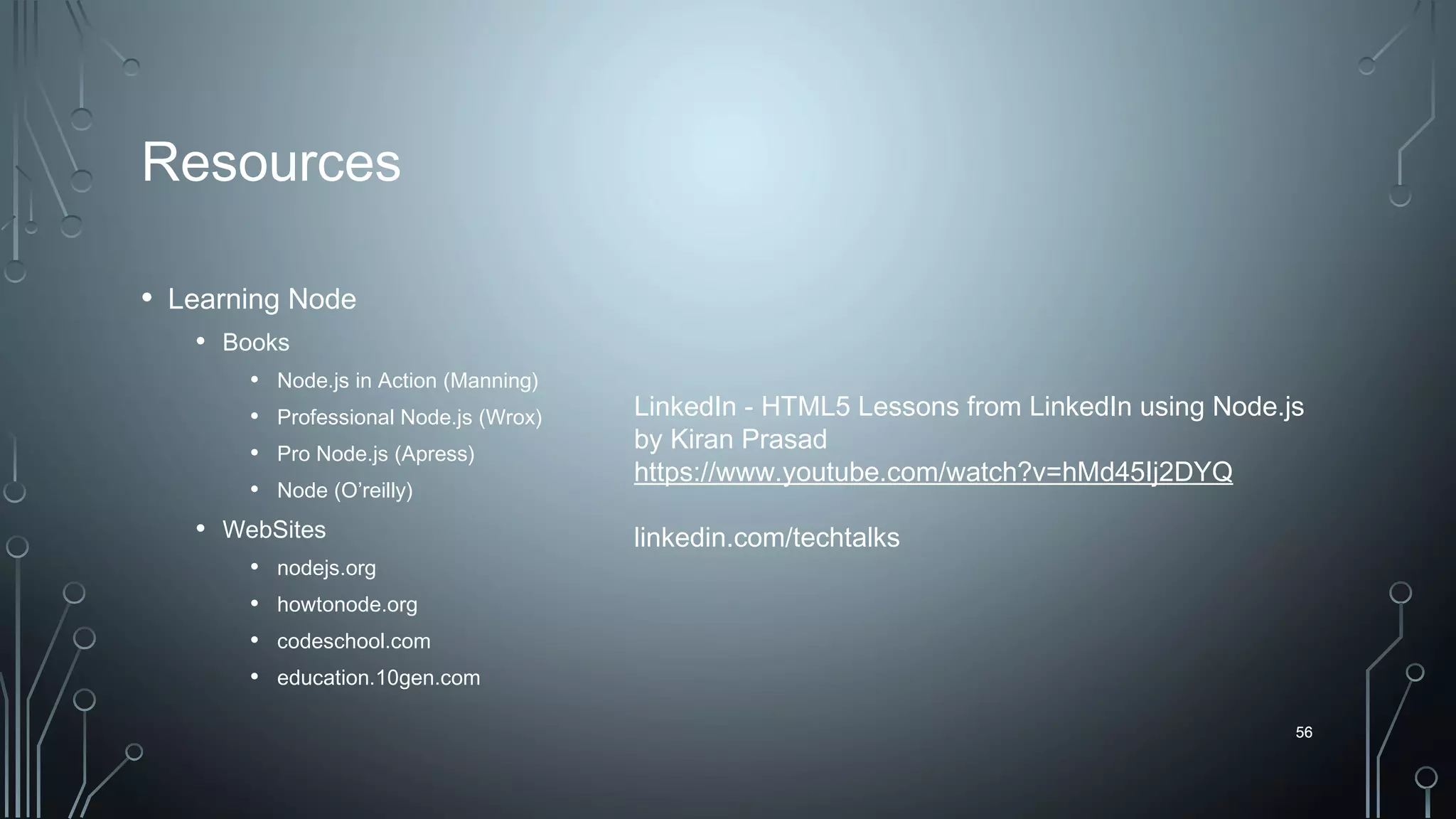 56
Resources
• Learning Node
• Books
• Node.js in Action (Manning)
• Professional Node.js (Wrox)
• Pro Node.js (Apress)
• Node (O’reilly)
• WebSites
• nodejs.org
• howtonode.org
• codeschool.com
• education.10gen.com
56
LinkedIn - HTML5 Lessons from LinkedIn using Node.js
by Kiran Prasad
https://www.youtube.com/watch?v=hMd45Ij2DYQ
linkedin.com/techtalks
 