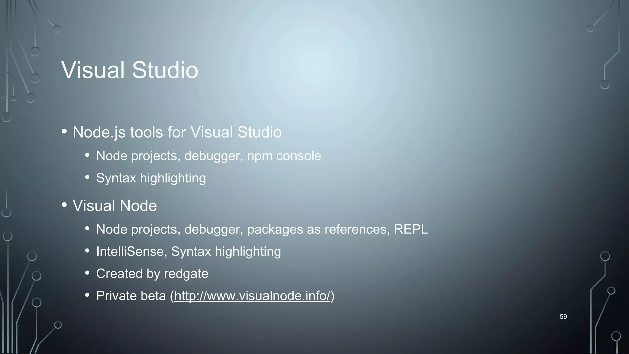 59
Visual Studio
• Node.js tools for Visual Studio
• Node projects, debugger, npm console
• Syntax highlighting
• Visual Node
• Node projects, debugger, packages as references, REPL
• IntelliSense, Syntax highlighting
• Created by redgate
• Private beta (http://www.visualnode.info/)
59
 