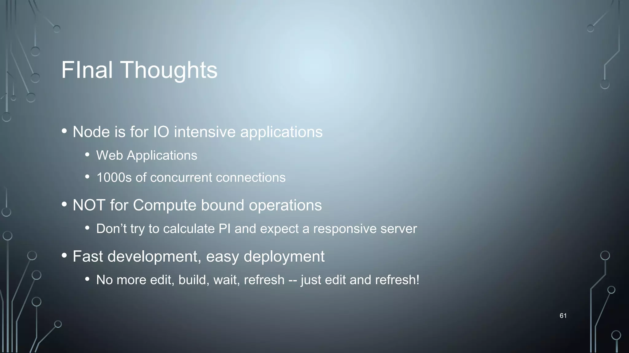 61
FInal Thoughts
• Node is for IO intensive applications
• Web Applications
• 1000s of concurrent connections
• NOT for Compute bound operations
• Don’t try to calculate PI and expect a responsive server
• Fast development, easy deployment
• No more edit, build, wait, refresh -- just edit and refresh!
61
 