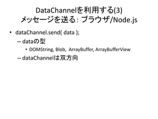 DataChannelを利用する(3)
メッセージを送る： ブラウザ/Node.js
• dataChannel.send( data );
– dataの型
• DOMString, Blob, ArrayBuffer, ArrayBuffe...