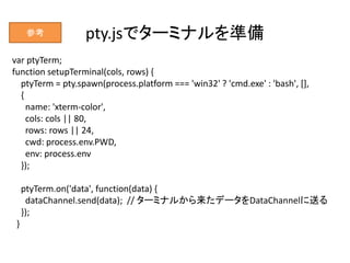pty.jsでターミナルを準備
var ptyTerm;
function setupTerminal(cols, rows) {
ptyTerm = pty.spawn(process.platform === 'win32' ? 'cmd....