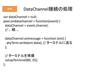 DataChannel接続の処理
var dataChannel = null;
peer.ondatachannel = function(event) {
dataChannel = event.channel;
// … 略 …
data...