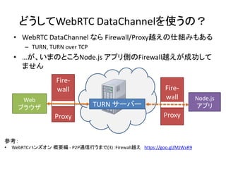 どうしてWebRTC DataChannelを使うの？
• WebRTC DataChannel なら Firewall/Proxy越えの仕組みもある
– TURN, TURN over TCP
• …が、いまのところNode.js アプリ側の...