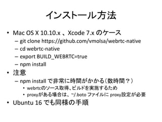 インストール方法
• Mac OS X 10.10.x 、 Xcode 7.x のケース
– git clone https://github.com/vmolsa/webrtc-native
– cd webrtc-native
– expo...
