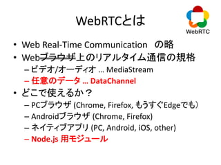 WebRTCとは
• Web Real-Time Communication の略
• Webブラウザ上のリアルタイム通信の規格
– ビデオ/オーディオ … MediaStream
– 任意のデータ … DataChannel
• どこで使える...