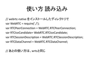使い方 読み込み
// webrtc-native をインストールしたディレクトリで
var WebRTC = require('./');
var RTCPeerConnection = WebRTC.RTCPeerConnection;
v...
