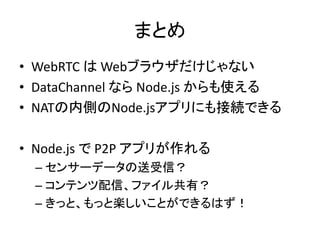 まとめ
• WebRTC は Webブラウザだけじゃない
• DataChannel なら Node.js からも使える
• NATの内側のNode.jsアプリにも接続できる
• Node.js で P2P アプリが作れる
– センサーデータの...