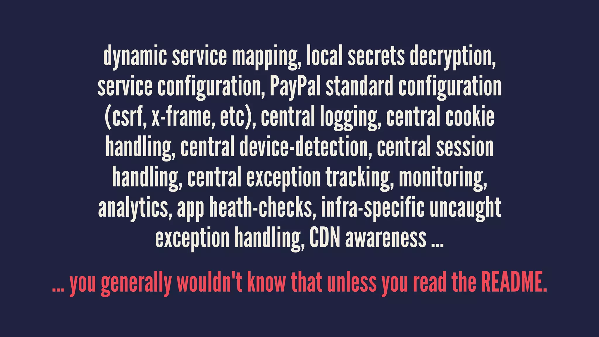 dynamic service mapping, local secrets decryption,
service configuration, PayPal standard configuration
(csrf, x-frame, etc), central logging, central cookie
handling, central device-detection, central session
handling, central exception tracking, monitoring,
analytics, app heath-checks, infra-specific uncaught
exception handling, CDN awareness …
… you generally wouldn't know that unless you read the README.
 