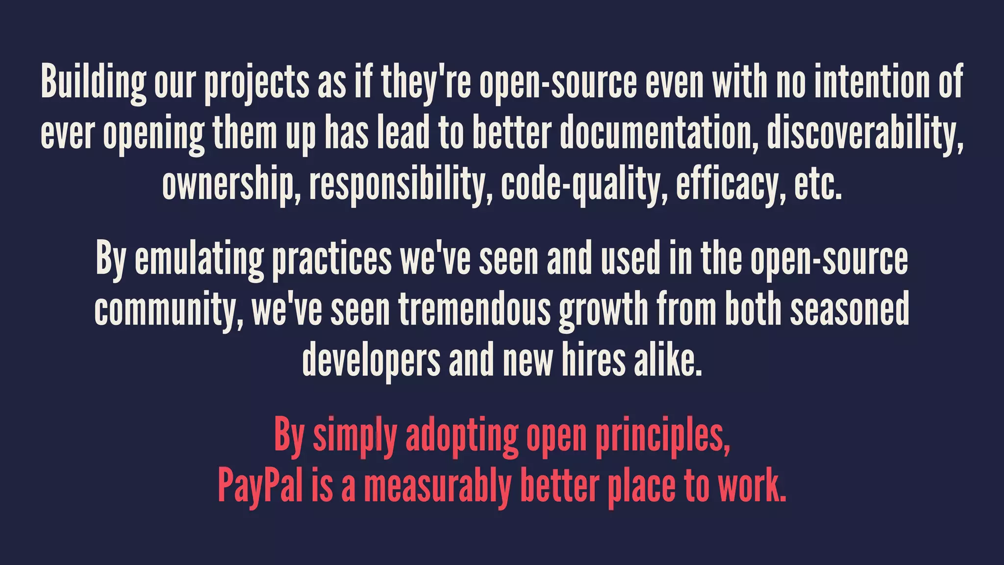 Building our projects as if they're open-source even with no intention of
ever opening them up has lead to better documentation, discoverability,
ownership, responsibility, code-quality, efficacy, etc.
By emulating practices we've seen and used in the open-source
community, we've seen tremendous growth from both seasoned
developers and new hires alike.
By simply adopting open principles,
PayPal is a measurably better place to work.
 