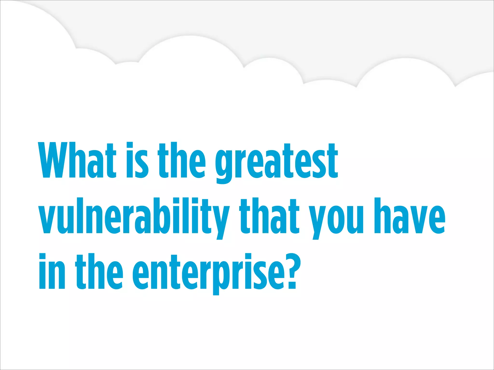 What is the greatest
vulnerability that you have
in the enterprise?