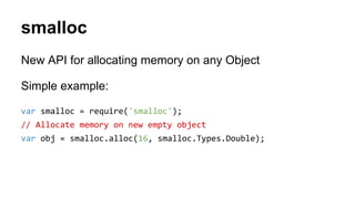 smalloc
New API for allocating memory on any Object
Simple example:
var smalloc = require('smalloc');
// Allocate memory on new empty object
var obj = smalloc.alloc(16, smalloc.Types.Double);
 