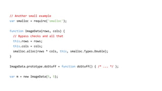 // Another small example
var smalloc = require('smalloc');
function ImageData(rows, cols) {
// Bypass checks and all that
this.rows = rows;
this.cols = cols;
smalloc.alloc(rows * cols, this, smalloc.Types.Double);
}
ImageData.prototype.doStuff = function doStuff() { /* ... */ };
var m = new ImageData(5, 5);
 