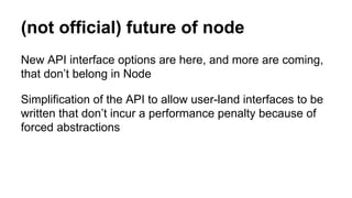 (not official) future of node
New API interface options are here, and more are coming,
that don’t belong in Node
Simplification of the API to allow user-land interfaces to be
written that don’t incur a performance penalty because of
forced abstractions
 