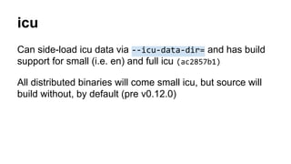 icu
Can side-load icu data via --icu-data-dir= and has build
support for small (i.e. en) and full icu (ac2857b1)
All distributed binaries will come small icu, but source will
build without, by default (pre v0.12.0)
 