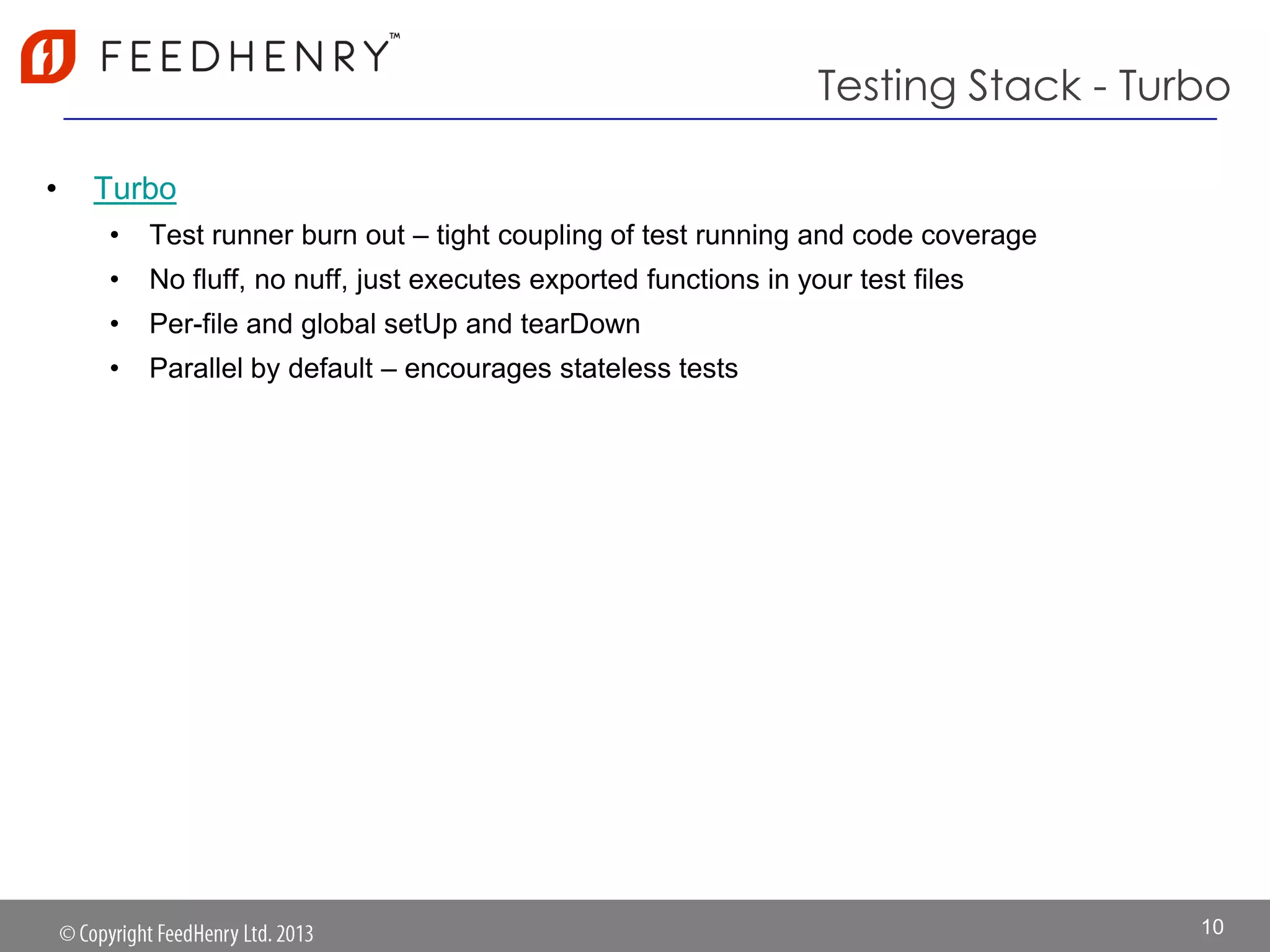 Testing Stack - Turbo
• Turbo
• Test runner burn out – tight coupling of test running and code coverage
• No fluff, no nuff, just executes exported functions in your test files
• Per-file and global setUp and tearDown
• Parallel by default – encourages stateless tests
10
 