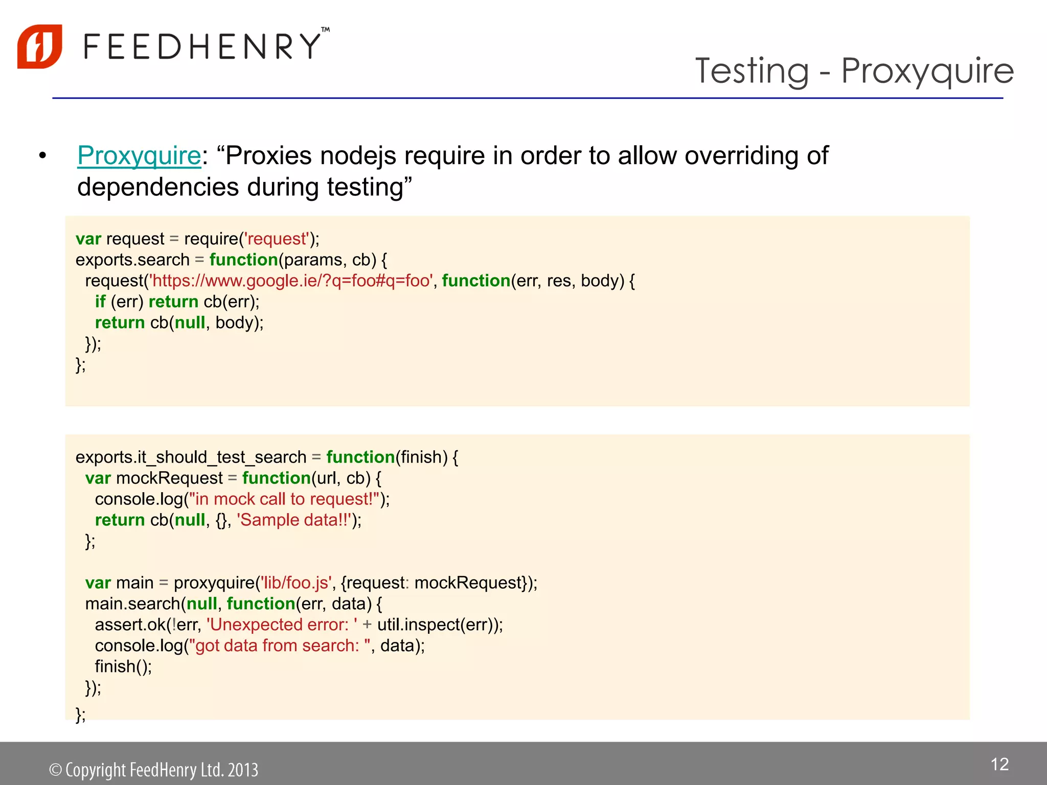Testing - Proxyquire
• Proxyquire: “Proxies nodejs require in order to allow overriding of
dependencies during testing”
12
var request = require('request');
exports.search = function(params, cb) {
request('https://www.google.ie/?q=foo#q=foo', function(err, res, body) {
if (err) return cb(err);
return cb(null, body);
});
};
exports.it_should_test_search = function(finish) {
var mockRequest = function(url, cb) {
console.log("in mock call to request!");
return cb(null, {}, 'Sample data!!');
};
var main = proxyquire('lib/foo.js', {request: mockRequest});
main.search(null, function(err, data) {
assert.ok(!err, 'Unexpected error: ' + util.inspect(err));
console.log("got data from search: ", data);
finish();
});
};
 