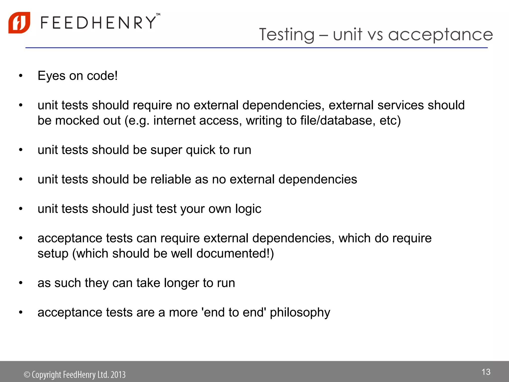 Testing – unit vs acceptance
• Eyes on code!
• unit tests should require no external dependencies, external services should
be mocked out (e.g. internet access, writing to file/database, etc)
• unit tests should be super quick to run
• unit tests should be reliable as no external dependencies
• unit tests should just test your own logic
• acceptance tests can require external dependencies, which do require
setup (which should be well documented!)
• as such they can take longer to run
• acceptance tests are a more 'end to end' philosophy
13
 